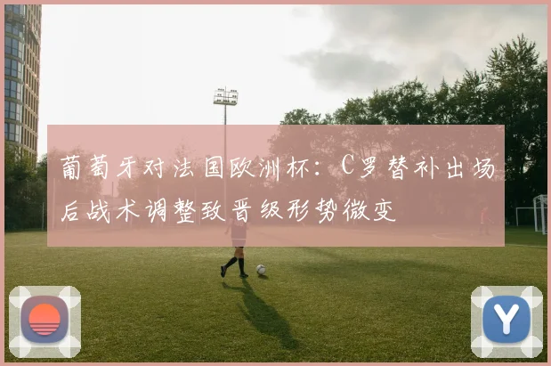 葡萄牙对法国欧洲杯：C罗替补出场后战术调整致晋级形势微变