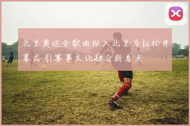 北京奥运会歌曲拟入北京马拉松开幕式 引赛事文化融合新看点