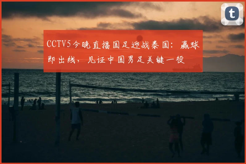 CCTV5今晚直播国足迎战泰国：赢球即出线，见证中国男足关键一役