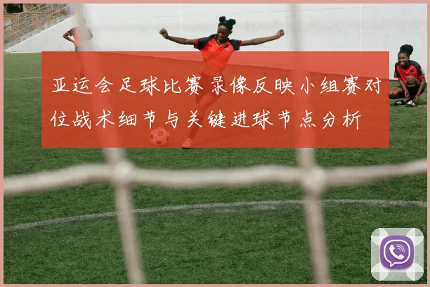 亚运会足球比赛录像反映小组赛对位战术细节与关键进球节点分析