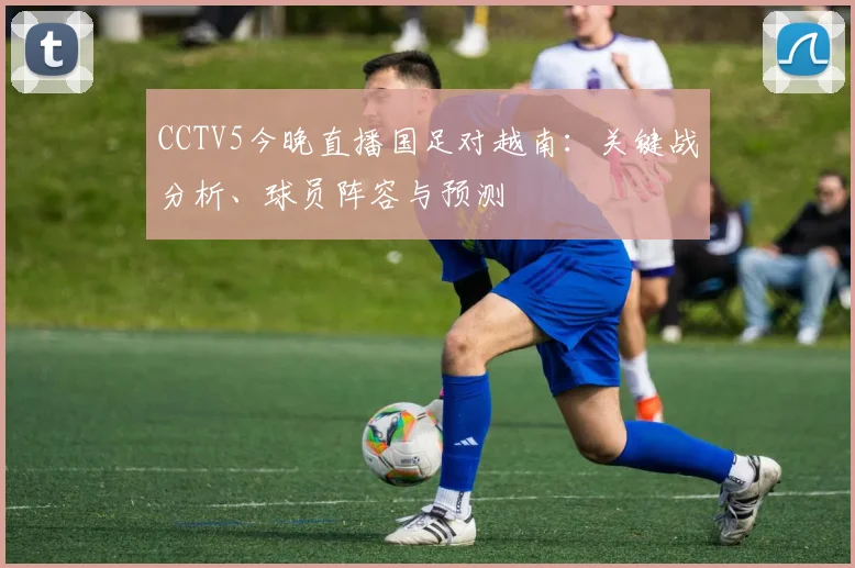 CCTV5今晚直播国足对越南：关键战分析、球员阵容与预测