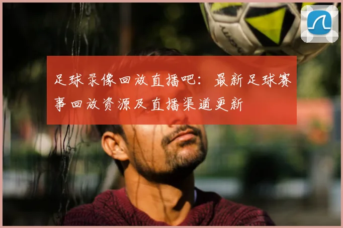 足球录像回放直播吧：最新足球赛事回放资源及直播渠道更新