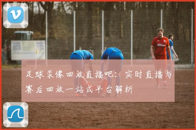 足球录像回放直播吧：实时直播与赛后回放一站式平台解析