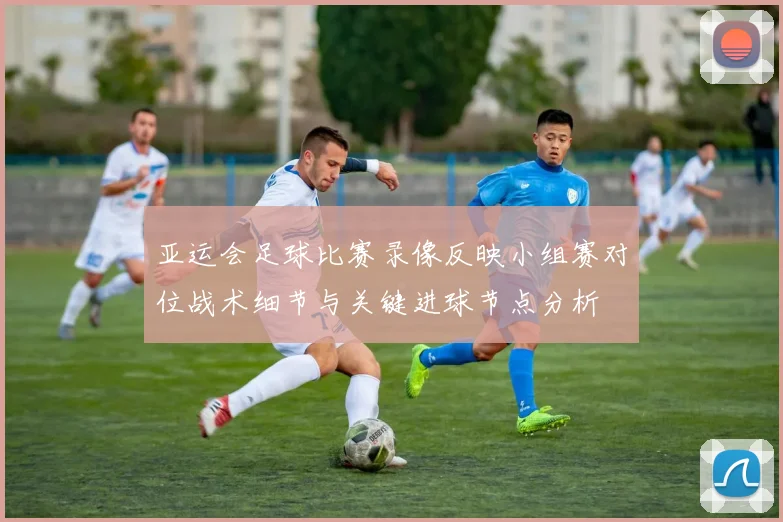 亚运会足球比赛录像反映小组赛对位战术细节与关键进球节点分析