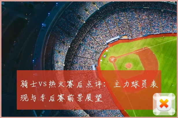 骑士vs热火赛后点评：主力球员表现与季后赛前景展望