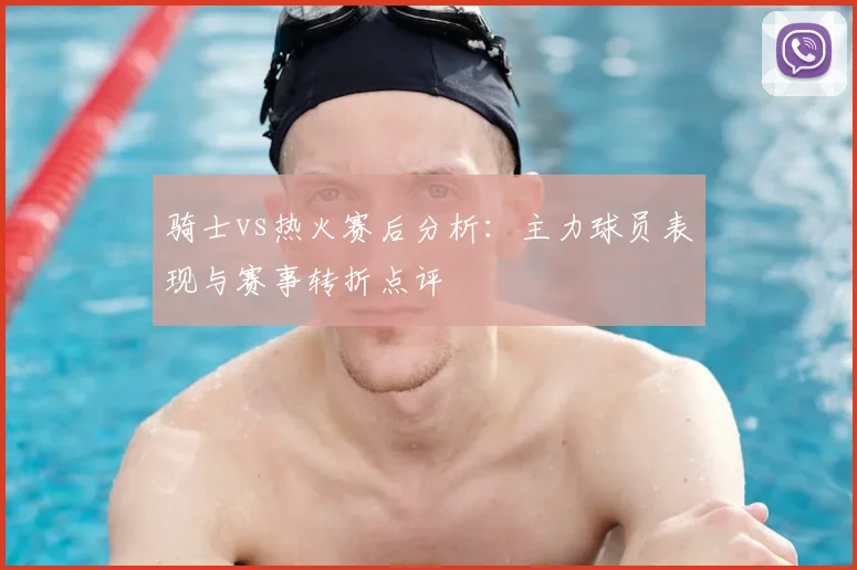 骑士vs热火赛后分析：主力球员表现与赛事转折点评