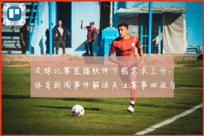 足球比赛直播软件下载需求上升,体育新闻事件解读关注赛事回放与赛程更新