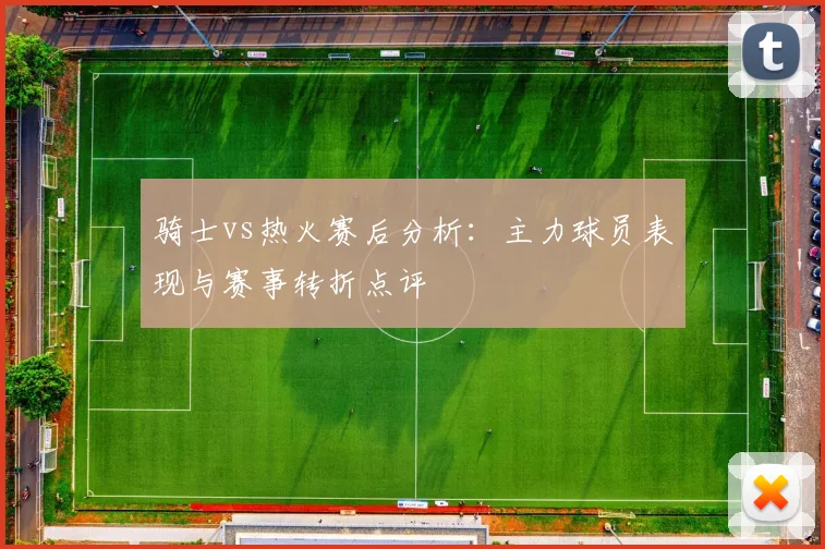 骑士vs热火赛后分析：主力球员表现与赛事转折点评