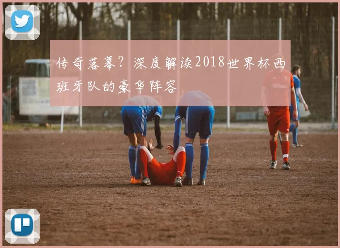 传奇落幕？深度解读2018世界杯西班牙队的豪华阵容
