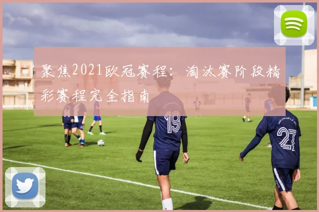 聚焦2021欧冠赛程:淘汰赛阶段精彩赛程完全指南