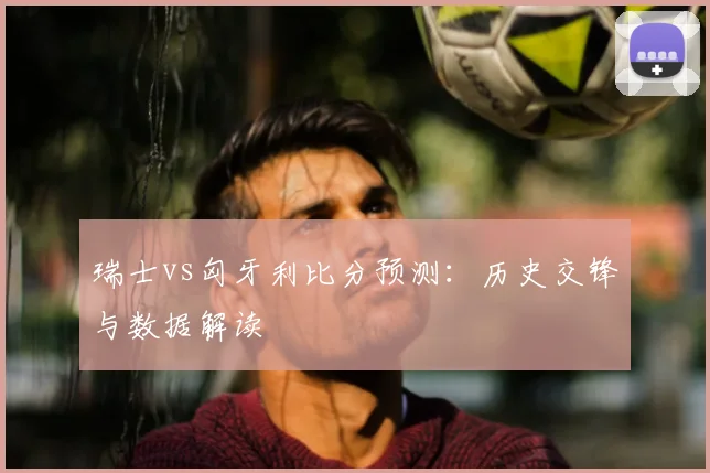瑞士vs匈牙利比分预测：历史交锋与数据解读