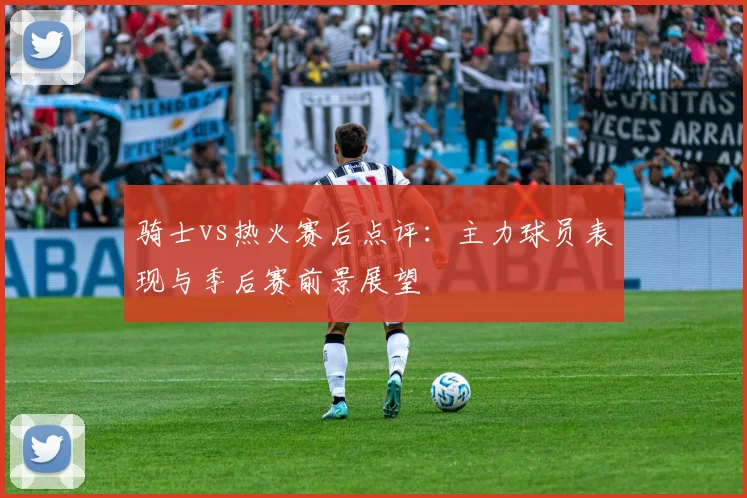 骑士vs热火赛后点评：主力球员表现与季后赛前景展望